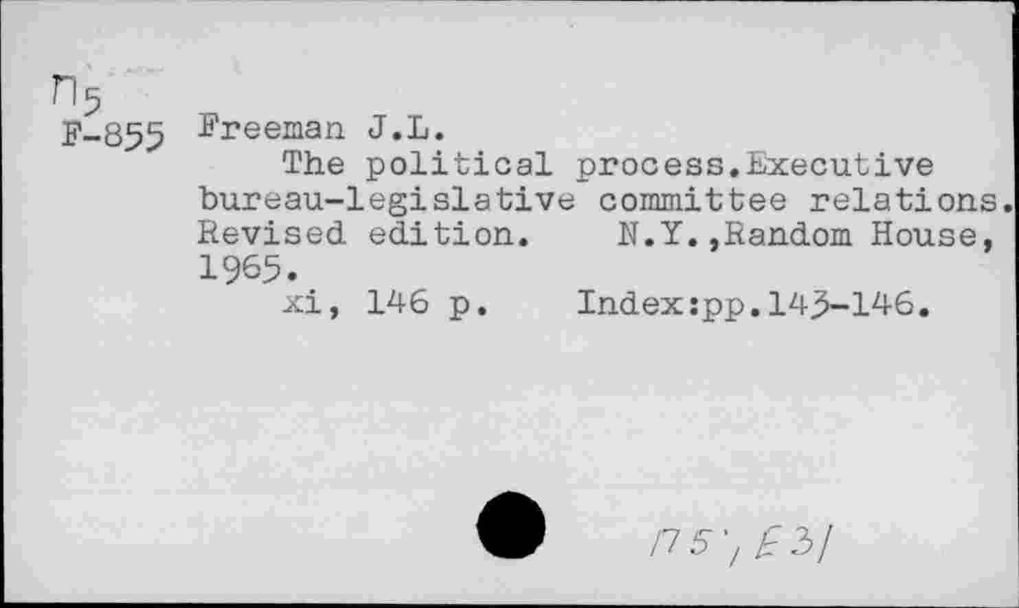 ﻿n5 F-855
Freeman J.L.
The political process.Executive bureau-legislative committee relations. Revised edition. N.Y.,Random House, 1965.
xi, 146 p. Index:pp.145-146.
HS', £5/